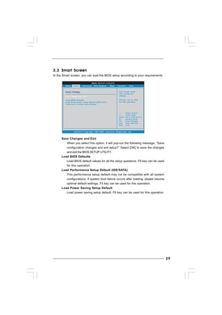 2929292929
3.33.33.33.33.3 Smart ScreenSmart ScreenSmart ScreenSmart ScreenSmart Screen
In the Smart screen, you can load the BIOS setup according to your requirements.
BIOS SETUP UTILITY
Main Advanced H/W Monitor Boot Security Exit
Smart Settings Exit system setup
after saving the
changes.
F10 key can be used
for this operation.
Select Screen
Select Item
Enter Go to Sub Screen
F1 General Help
F9 Load Defaults
F10 Save and Exit
ESC Exit
v02.54 (C) Copyright 1985-2005, American Megatrends, Inc.
Smart
Save Changes and Exit
Load BIOS Defaults
Load Performance Setup Default (IDE/SATA)
Load Power Saving Setup Default
Save Changes and Exit
When you select this option, it will pop-out the following message, “Save
configuration changes and exit setup?” Select [OK] to save the changes
and exit the BIOS SETUP UTILITY.
Load BIOS Defaults
Load BIOS default values for all the setup questions. F9 key can be used
for this operation.
Load Performance Setup Default (IDE/SATA)
This performance setup default may not be compatible with all system
configurations. If system boot failure occurs after loading, please resume
optimal default settings. F5 key can be used for this operation.
Load Power Saving Setup Default
Load power saving setup default. F6 key can be used for this operation.
 