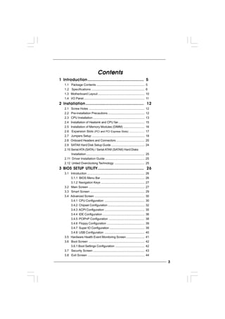 33333
ContentsContentsContentsContentsContents
1 Introduction1 Introduction1 Introduction1 Introduction1 Introduction ............................................................................................................................................................................................................................................................... 55555
1.1 Package Contents .......................................................... 5
1.2 Specifications ................................................................ 6
1.3 Motherboard Layout ........................................................ 10
1.4 I/O Panel......................................................................... 11
2 Installation2 Installation2 Installation2 Installation2 Installation ......................................................................................................................................................................................................................................................................... 1212121212
2.1 Screw Holes ................................................................... 12
2.2 Pre-installation Precautions ............................................ 12
2.3 CPU Installation .............................................................. 13
2.4 Installation of Heatsink and CPU fan ............................... 15
2.5 Installation of Memory Modules (DIMM) ......................... 16
2.6 Expansion Slots (PCI and PCI Express Slots) ..................... 17
2.7 Jumpers Setup ............................................................... 18
2.8 Onboard Headers and Connectors .................................. 20
2.9 SATAII Hard Disk Setup Guide ........................................ 24
2.10 Serial ATA (SATA) / Serial ATAII (SATAII) Hard Disks
Installation...................................................................... 25
2.11 Driver Installation Guide .............................................. 25
2.12 Untied Overclocking Technology .................................... 25
3 BIOS S3 BIOS S3 BIOS S3 BIOS S3 BIOS SETUP UTILITYETUP UTILITYETUP UTILITYETUP UTILITYETUP UTILITY.................................................................................................................................................................................................................. 2626262626
3.1 Introduction ..................................................................... 26
3.1.1 BIOS Menu Bar..................................................... 26
3.1.2 Navigation Keys .................................................... 27
3.2 Main Screen ................................................................... 27
3.3 Smart Screen ................................................................. 29
3.4 Advanced Screen ............................................................ 30
3.4.1 CPU Configuration ................................................ 30
3.4.2 Chipset Configuration ............................................ 32
3.4.3 ACPI Configuration ................................................ 35
3.4.4 IDE Configuration .................................................. 36
3.4.5 PCIPnP Configuration ........................................... 38
3.4.6 Floppy Configuration ............................................. 39
3.4.7 Super IO Configuration .......................................... 39
3.4.8 USB Configuration ................................................ 40
3.5 Hardware Health Event Monitoring Screen...................... 41
3.6 Boot Screen ................................................................... 42
3.6.1 Boot Settings Configuration ................................... 42
3.7 Security Screen .............................................................. 43
3.8 Exit Screen .................................................................... 44
 
