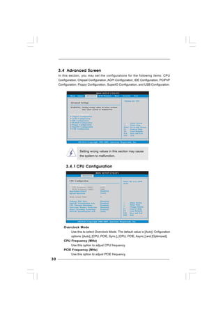3030303030
Setting wrong values in this section may cause
the system to malfunction.
3.4.13.4.13.4.13.4.13.4.1 CPU ConfigurationCPU ConfigurationCPU ConfigurationCPU ConfigurationCPU Configuration
BIOS SETUP UTILITY
Main Smart H/W Monitor Boot Security Exit
Select Screen
Select Item
Enter Go to Sub Screen
F1 General Help
F9 Load Defaults
F10 Save and Exit
ESC Exit
v02.54 (C) Copyright 1985-2005, American Megatrends, Inc.
Advanced
Advanced Settings
WARNING : Setting wrong values in below sections
may cause system to malfunction.
CPU Configuration
Chipset Configuration
IDE Configuration
PCIPnP Configuration
Floppy Configuration
SuperIO Configuration
USB Configuration
ACPI Configuration
Options for CPU
BIOS SETUP UTILITY
CPU Configuration
CPU Frequency (MHz)
PCIE Frequency (MHz)
Select the over clock
mode.
Select Screen
Select Item
+- Change Option
F1 General Help
F9 Load Defaults
F10 Save and Exit
ESC Exit
v02.54 (C) Copyright 1985-2005, American Megatrends, Inc.
Advanced
Overclock Mode
[133]
[100]
[Auto]
Boot Failure Guard
Spread Spectrum
[Enabled]
[Auto]
Select Screen
Select Item
+- Change Option
F1 General Help
F9 Load Defaults
F10 Save and Exit
ESC Exit
Ratio Actual Value 9
Enhance Halt State
Intel (R) Virtualization tech.
No-Excute Memory Protection
CPU Thermal Throttling
Hyper Threading Technology
Intel (R) SpeedStep(tm) tech.
[Disabled]
[Enabled]
[Enabled]
[Disabled]
[Enabled]
[Auto]
Overclock Mode
Use this to select Overclock Mode. The default value is [Auto]. Cnfiguration
options: [Auto], [CPU, PCIE, Sync.], [CPU, PCIE, Async.] and [Optimized].
CPU Frequency (MHz)
Use this option to adjust CPU frequency.
PCIE Frequency (MHz)
Use this option to adjust PCIE frequency.
3.43.43.43.43.4 Advanced ScreenAdvanced ScreenAdvanced ScreenAdvanced ScreenAdvanced Screen
In this section, you may set the configurations for the following items: CPU
Configuration, Chipset Configuration, ACPI Configuration, IDE Configuration, PCIPnP
Configuration, Floppy Configuration, SuperIO Configuration, and USB Configuration.
 