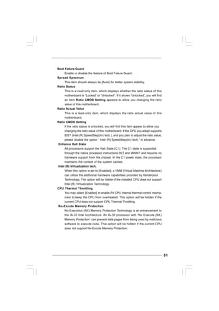 3131313131
Boot Failure Guard
Enable or disable the feature of Boot Failure Guard.
Spread Spectrum
This item should always be [Auto] for better system stability.
Ratio Status
This is a read-only item, which displays whether the ratio status of this
motherboard is “Locked” or “Unlocked”. If it shows “Unlocked”, you will find
an item Ratio CMOS Setting appears to allow you changing the ratio
value of this motherboard.
Ratio Actual Value
This is a read-only item, which displays the ratio actual value of this
motherboard.
Ratio CMOS Setting
If the ratio status is unlocked, you will find this item appear to allow you
changing the ratio value of this motherboard. If the CPU you adopt supports
EIST (Intel (R) SpeedStep(tm) tech.), and you plan to adjust the ratio value,
please disable the option “ Intel (R) SpeedStep(tm) tech.” in advance.
Enhance Halt State
All processors support the Halt State (C1). The C1 state is supported
through the native processor instructions HLT and MWAIT and requires no
hardware support from the chipset. In the C1 power state, the processor
maintains the context of the system caches.
Intel (R) Virtualization tech.
When this option is set to [Enabled], a VMM (Virtual Machine Architecture)
can utilize the additional hardware capabilities provided by Vanderpool
Technology. This option will be hidden if the installed CPU does not support
Intel (R) Virtualization Technology.
CPU Thermal Throttling
You may select [Enabled] to enable P4 CPU internal thermal control mecha-
nism to keep the CPU from overheated. This option will be hidden if the
current CPU does not support CPU Thermal Throttling.
No-Excute Memory Protection
No-Execution (NX) Memory Protection Technology is an enhancement to
the IA-32 Intel Architecture. An IA-32 processor with “No Execute (NX)
Memory Protection” can prevent data pages from being used by malicious
software to execute code. This option will be hidden if the current CPU
does not support No-Excute Memory Protection.
 