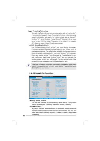3232323232
Please note that enabling this function may reduce CPU voltage and lead to system
stability or compatibility issue with some power supplies. Please set this item to
[Disable] if above issue occurs.
Hyper Threading Technology
To enable this feature, it requires a computer system with an Intel Pentium®
4 processor that supports Hyper-Threading technology and an operating
system that includes optimization for this technology, such as Microsoft®
Windows®
XP. Set to [Enabled] if using Microsoft®
Windows®
XP, or Linux
kernel version 2.4.18 or higher. This option will be hidden if the installed
CPU does not support Hyper-Threading technology.
Intel (R) SpeedStep(tm) tech.
Intel (R) SpeedStep(tm) tech. is Intel’s new power saving technology.
Processor can switch between multiple frequency and voltage points to
enable power savings. The default value is [Auto]. Configuration options:
[Auto], [Enabled] and [Disabled]. If you install Windows®
XP and select
[Auto], you need to set the “Power Schemes” as “Portable/Laptop” to en-
able this function. If you install Windows®
VistaTM
and want to enable this
function, please set this item to [Enabled]. This item will be hidden if the
current CPU does not support Intel (R) SpeedStep(tm) tech..
3.4.23.4.23.4.23.4.23.4.2 Chipset ConfigurationChipset ConfigurationChipset ConfigurationChipset ConfigurationChipset Configuration
BIOS SETUP UTILITY
v02.54 (C) Copyright 1985-2005, American Megatrends, Inc.
Chipset Configuration
Memory Remap Feature
DRAM Frequency
Flexibility Option
DRAM tCL
DRAM tRCD
DRAM tRP
DRAM tRAS
Primary Graphics Adapter
Internal Graphics Mode Select
DVMT Mode Select
DVMT/FIXED Memory
OnBoard HD Audio
Front Panel
OnBoard Lan
DRAM Voltage
[Auto]
[Disabled]
[Auto]
[Auto]
[Auto]
[Auto]
[Auto]
[Auto]
[PCI]
[Auto]
[DVMT Mode]
[256MB]
[Auto]
[Enabled]
[Disabled]
Select Screen
Select Item
+ - Change Option
F1 General Help
F10 Save and Exit
ESC Exit
F9 Load Defaults
ENABLE: Allow
remapping of
overlapped PCI memory
above the total
physical memory.
DISABLE: Do not allow
remapping of memory.
Advanced
Memory Remap Feature
Use this item to enable or disable memory remap feature. Configuration
options: [Enabled] and [Disabled]. The default value is [Disabled].
DRAM Frequency
If [Auto] is selected, the motherboard will detect the memory module(s)
inserted and assigns appropriate frequency automatically. You may also
select other value as operating frequency: [333MHz (DDRII667)] and [400MHz
(DDRII800)].
 