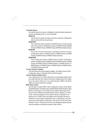 3333333333
Flexibility Option
The default value of this option is [Disabled]. It will allow better tolerance for
memory compatibility when it is set to [Enabled].
DRAM tCL
Use this item to adjust the means of memory accessing. Configuration
options are [6], [5], [4], [3] and [Auto].
DRAM tRCD
This controls the latency between the DRAM active command and the
read / write command. Configuration options: [2 DRAM Clocks], [3 DRAM
Clocks], [4 DRAM Clocks], [5 DRAM Clocks], [6 DRAM Clocks] and [Auto].
DRAM tRP
This controls the idle clocks after a precharge command is issued.
Configuration options: [2 DRAM Clocks], [3 DRAM Clocks], [4 DRAM
Clocks], [5 DRAM Clocks], [6 DRAM Clocks] and [Auto].
DRAM tRAS
Thhis controls the number of DRAM clocks for TRAS. Configuration
options: [4 DRAM Clocks], [5 DRAM Clocks], [6 DRAM Clocks], [7 DRAM
Clocks], [8 DRAM Clocks], [9 DRAM Clocks], [10 DRAM Clocks], [11
DRAM Clocks], [12 DRAM Clocks], [13DRAM Clocks], [14DRAM Clocks],
[15 DRAM Clocks] and [Auto].
Primary Graphics Adapter
This item shows the primary graphics adapter. The default value is [PCI].
Configuration options: [Onboard], [PCI] and [PCI Express].
Internal Graphics Mode Select
If you select [Auto], the onboard VGA will be automatically disabled when
you install VGA card; the onboard VGA will be enabled without the installa-
tion of any add-on VGA card. If you select [Enabled, 8MB] or [Enabled,
1MB], the onboard VGA will be enabled.
DVMT Mode Select
Use this option to adjust DVMT mode. Configuration options: [Fixed Mode]
and [DVMT Mode]. The default value is [DVMT Mode]. DVMT (Dynamic Video
Memory Technology) is an architecture that offers breakthrough perfor
mance for the motherboard through efficient memory utilization. In Fixed
mode, a fixed-size fragment of the system memory is allocated to the
graphics core. In DVMT mode, the graphics driver allocates memory as
needed for running graphics applications and is cooperatively using this
memory with other system components. This item will not be used under
Windows®
VistaTM
OS because the driver will intelligently detect physical
memory available and allocate necessary video memory.
 