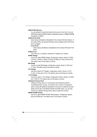 3434343434
DVMT/FIXED Memory
You are allowed to adjust the shared memory size in this item if you set
DVMT Mode Select as [DVMT Mode]. Configuration options: [128MB], [256MB]
and [Maximum DVMT].
OnBoard HD Audio
Select [Auto], [Enabled] or [Disabled] for the onboard HD Audio feature. If
you select [Auto], the onboard HD Audio will be disabled when PCI Sound
Card is plugged.
Front Panel
Select [Auto], [Enabled] or [Disabled] for the onboard HD Audio Front
Panel.
OnBoard Lan
This allows you to enable or disable the “OnBoard Lan” feature.
DRAM Voltage
Use this to select DRAM Voltage. Configuration options: [Auto], [1.794V],
[1.851V], [1.908V], [1.965V], [2.029V], [2.086V], [2.144V] and [2.201V].
The default value of this feature is [Auto].
NB Voltage
Use this to select NB Voltage. Configuration options: [Auto], [1.272V] and
[1.319V]. The default value of this feature is [Auto].
VTT Voltage
Use this to select VTT Voltage. Configuration options: [Auto], [1.21V],
[1.32V], [1.40V] and [1.51V]. The default value of this feature is [Auto].
+1.5V Voltage
Use this to select +1.5V Voltage. Configuration options: [Auto], [1.5125V]
and [1.5651V]. The default value of this feature is [Auto].
Intelligent Energy Saver
Intelligent Energy Saver is a revolutionary technology that delivers
unparalleled power savings. The default value is [Auto]. Configuration
options: [Auto], [Enabled] and [Disabled]. If you want to enable this function,
please set this item to [Enabled]. Besides the BIOS option, you can also
choose our Intelligent Energy Saver utility to enable this function.
DRAM RCOMP Setting
Use this to adjust DRAM RCOMP Setting feature. Configuration options:
[Auto] and [Manual]. The default value of this feature is [Auto].
 