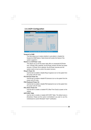3535353535
BIOS SETUP UTILITY
ACPI Configuration Select auto-detect or
disable the STR
feature.
Select Screen
Select Item
+- Change Option
F1 General Help
F9 Load Defaults
F10 Save and Exit
ESC Exit
v02.54 (C) Copyright 1985-2005, American Megatrends, Inc.
Advanced
Suspend To RAM
Restore on AC/Power Loss
Ring-In Power On
PCI Devices Power On
PS / 2 Keyboard Power On
RTC Alarm Power On
ACPI HPET Table
[Disabled]
[Power Off]
[Disabled]
[Disabled]
[Disabled]
[Disabled]
[Disabled]
3.4.33.4.33.4.33.4.33.4.3 ACPI ConfigurationACPI ConfigurationACPI ConfigurationACPI ConfigurationACPI Configuration
Suspend to RAM
This field allows you to select whether to auto-detect or disable the
Suspend-to-RAM feature. Select [Auto] will enable this feature if the
system supports it.
Restore on AC/Power Loss
This allows you to set the power state after an unexpected AC/Power
loss. If [Power Off] is selected, the AC/Power remains off when the power
recovers. If [Power On] is selected, the AC/Power resumes and the
system starts to boot up when the power recovers.
Ring-In Power On
Use this item to enable or disable Ring-In signals to turn on the system from
the power-soft-off mode.
PCI Devices Power On
Use this item to enable or disable PCI devices to turn on the system from the
power-soft-off mode.
PS/2 Keyboard Power On
Use this item to enable or disable PS/2 keyboard to turn on the system from
the power-soft-off mode.
RTC Alarm Power On
Use this item to enable or disable RTC (Real Time Clock) to power on the
system.
ACPI HPET Table
Use this item to enable or disable ACPI HPET Table. The default value is
[Disabled]. Please set this option to [Enabled] if you plan to use this
motherboard to submit Windows®
VistaTM
certification.
 