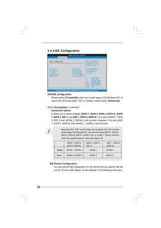 3636363636
BIOS SETUP UTILITY
IDE Configuration Set [Compatible]
when Legacy OS
(MS-DOS, Win NT)
device is used.
Set [Enhanced]
when Native OS
(Win2000 / XP)
is used.
v02.54 (C) Copyright 1985-2005, American Megatrends, Inc.
Advanced
ATA/IDE Configuration [Enhanced]
Select Screen
Select Item
+- Change Option
F1 General Help
F9 Load Defaults
F10 Save and Exit
ESC Exit
Select Screen
Select Item
+- Change Option
F1 General Help
F9 Load Defaults
F10 Save and Exit
ESC Exit
IDE1 Master
IDE1 Slave
SATAII 1
SATAII 2
SATAII 3
SATAII 4
[Hard Disk]
[Not Detected]
[Not Detected]
[Not Detected]
[ATAPI CDROM]
[Not Detected]
3.4.43.4.43.4.43.4.43.4.4 IDE ConfigurationIDE ConfigurationIDE ConfigurationIDE ConfigurationIDE Configuration
ATA/IDE Configuration
Please select [Compatible] when you install legacy OS (Windows NT). If
native OS (Windows 2000 / XP) is installed, please select [Enhanced].
When [Compatible] is selected
Combined Option
It allows you to select between [SATA 1, SATA 2, SATA 3, SATA 4], [SATA
1, SATA 3, IDE 1], and [IDE 1, SATA 2, SATA 4]. If it is set to [SATA 1, SATA
3, IDE 1], then SATAII_2, SATAII_4 will not work. Likewise, if it is set to [IDE
1, SATA 2, SATA 4], then SATAII_1, SATAII_3 will not work.
Because Intel®
ICH7 south bridge only supports four IDE devices
under legacy OS (Windows NT), you have to choose [SATA 1, SATA 2,
SATA 3, SATA 4], [SATA 1, SATA 3, IDE 1], or [IDE 1, SATA 2, SATA 4]
when the installed device is used with legacy OS.
[SATA 1, SATA 2, [SATA 1, SATA 3, [IDE 1, SATA 2,
SATA 3, SATA 4] IDE 1] SATA 4]
Master SATAII 1, SATAII 2 SATAII 1 SATAII 2
Slave SATAII 3, SATAII 4 SATAII 3 SATAII 4
IDE Device Configuration
You may set the IDE configuration for the device that you specify. We will
use the “Primary IDE Master” as the example in the following instruction.
 