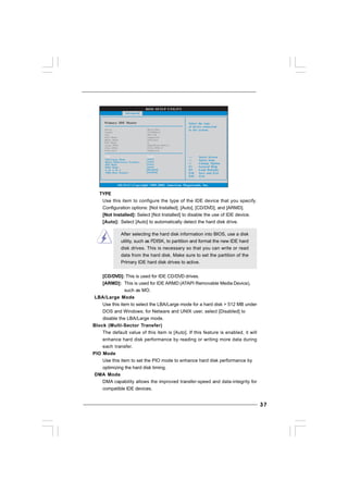 3737373737
TYPE
Use this item to configure the type of the IDE device that you specify.
Configuration options: [Not Installed], [Auto], [CD/DVD], and [ARMD].
[Not Installed]: Select [Not Installed] to disable the use of IDE device.
[Auto]: Select [Auto] to automatically detect the hard disk drive.
After selecting the hard disk information into BIOS, use a disk
utility, such as FDISK, to partition and format the new IDE hard
disk drives. This is necessary so that you can write or read
data from the hard disk. Make sure to set the partition of the
Primary IDE hard disk drives to active.
[CD/DVD]: This is used for IDE CD/DVD drives.
[ARMD]: This is used for IDE ARMD (ATAPI Removable Media Device),
such as MO.
LBA/Large Mode
Use this item to select the LBA/Large mode for a hard disk > 512 MB under
DOS and Windows; for Netware and UNIX user, select [Disabled] to
disable the LBA/Large mode.
Block (Multi-Sector Transfer)
The default value of this item is [Auto]. If this feature is enabled, it will
enhance hard disk performance by reading or writing more data during
each transfer.
PIO Mode
Use this item to set the PIO mode to enhance hard disk performance by
optimizing the hard disk timing.
DMA Mode
DMA capability allows the improved transfer-speed and data-integrity for
compatible IDE devices.
BIOS SETUP UTILITY
Primary IDE Master Select the type
of device connected
to the system.
Select Screen
Select Item
+- Change Option
F1 General Help
F9 Load Defaults
F10 Save and Exit
ESC Exit
v02.54 (C) Copyright 1985-2005, American Megatrends, Inc.
Advanced
Type
LBA/Large Mode
Block (Multi-Sector Transfer)
PIO Mode
DMA Mode
S . M . A . R . T .
32Bit Data Transfer
[Auto]
[Auto]
[Auto]
[Auto]
[Auto]
[Disabled]
[Enabled]
Device
Vendor
Size
LBA Mode
Block Mode
PIO Mode
Async DMA
Ultra DMA
S.M.A.R.T.
:Hard Disk
:ST340014A
:40.0 GB
:Supported
:16Sectors
:4
:MultiWord DMA-2
:Ultra DMA-5
:Supported
 