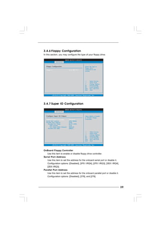 3939393939
3.4.63.4.63.4.63.4.63.4.6 Floppy ConfigurationFloppy ConfigurationFloppy ConfigurationFloppy ConfigurationFloppy Configuration
In this section, you may configure the type of your floppy drive.
3.4.73.4.73.4.73.4.73.4.7 Super IO ConfigurationSuper IO ConfigurationSuper IO ConfigurationSuper IO ConfigurationSuper IO Configuration
OnBoard Floppy Controller
Use this item to enable or disable floppy drive controller.
Serial Port Address
Use this item to set the address for the onboard serial port or disable it.
Configuration options: [Disabled], [3F8 / IRQ4], [2F8 / IRQ3], [3E8 / IRQ4],
[2E8 / IRQ3].
Parallel Port Address
Use this item to set the address for the onboard parallel port or disable it.
Configuration options: [Disabled], [378], and [278].
BIOS SETUP UTILITY
Floppy Configuration Select the type of
floppy drive
connected to the
system.
Select Screen
Select Item
+- Change Option
F1 General Help
F9 Load Defaults
F10 Save and Exit
ESC Exit
v02.54 (C) Copyright 1985-2005, American Megatrends, Inc.
Advanced
Floppy A [1.44 MB 3 "]1
2
BIOS SETUP UTILITY
Configure Super IO Chipset Allow BIOS to Enable
or Disable Floppy
Controller.
Select Screen
Select Item
+- Change Option
F1 General Help
F9 Load Defaults
F10 Save and Exit
ESC Exit
v02.54 (C) Copyright 1985-2003, American Megatrends, Inc.
Advanced
OnBoard Floppy Controller
Serial Port Address
Parallel Port Address
Parallel Port Mode
EPP Version
ECP Mode DMA Channel
Parallel Port IRQ
[Enabled]
[3F8 / IRQ4]
[378]
[ECP + EPP]
[1.9]
[DMA3]
[IRQ7]
 