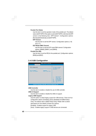 4040404040
BIOS SETUP UTILITY
USB Configuration To enable or disable
the onboard USB
controllers.
Select Screen
Select Item
+- Change Option
F1 General Help
F9 Load Defaults
F10 Save and Exit
ESC Exit
v02.54 (C) Copyright 1985-2005, American Megatrends, Inc.
Advanced
USB Controller
USB 2.0 Support
Legacy USB Support
[Enabled]
[Enabled]
[BIOS Setup Only]
3.4.83.4.83.4.83.4.83.4.8 USB ConfigurationUSB ConfigurationUSB ConfigurationUSB ConfigurationUSB Configuration
USB Controller
Use this item to enable or disable the use of USB controller.
USB 2.0 Support
Use this item to enable or disable the USB 2.0 support.
Legacy USB Support
Use this option to select legacy support for USB devices. There are four
configuration options: [Enabled], [Auto], [Disabled] and [BIOS Setup
Only]. The default value is [BIOS Setup Only]. Please refer to below
descriptions for the details of these four options:
[Enabled] - Enables support for legacy USB.
[Auto] - Enables legacy support if USB devices are connected.
Parallel Port Mode
Use this item to set the operation mode of the parallel port. The default
value is [ECP+EPP]. If this option is set to [ECP+EPP], it will show the EPP
version in the following item, “EPP Version”. Configuration options:
[Normal], [Bi-Directional], and [ECP+EPP].
EPP Version
Use this item to set the EPP version. Configuration options: [1.9]
and [1.7].
ECP Mode DMA Channel
Use this item to set the ECP mode DMA channel. Configuration
options: [DMA0], [DMA1], and [DMA3].
Parallel Port IRQ
Use this item to set the IRQ for the parallel port. Configuration options:
[IRQ5] and [IRQ7].
 