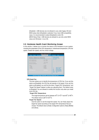 4141414141
3.53.53.53.53.5 Hardware Health Event Monitoring ScreenHardware Health Event Monitoring ScreenHardware Health Event Monitoring ScreenHardware Health Event Monitoring ScreenHardware Health Event Monitoring Screen
In this section, it allows you to monitor the status of the hardware on your system,
including the parameters of the CPU temperature, motherboard temperature, CPU fan
speed, chassis fan speed, and the critical voltage.
BIOS SETUP UTILITY
Hardware Health Event Monitoring
Select Screen
Select Item
F1 General Help
F9 Load Defaults
F10 Save and Exit
ESC Exit
v02.54 (C) Copyright 1985-2003, American Megatrends, Inc.
CPU Temperature
M / B Temperature
CPU Fan Speed
Chassis Fan Speed
Vcore
+ 3.30V
+ 5.00V
+ 12.00V
: 37 C / 98 F
: 3400 RPM
: N / A
: 1.629V
: 3.306V
: 5.067V
: 11.890V
: 31 C / 87 F
Main Smart Advanced Boot Security ExitH/W Monitor
Enable/Disable
CPU Quiet Fan
Function.
CPU Quiet Fan [Disabled]
CPU Quiet Fan
This item allows you to identify the temperature of CPU fan. If you set this
option as [Disabled], the CPU fan will operate in full speed. If you set this
option as [Enabled], you will find the items “Target CPU Temperature” and
“Target Fan Speed” appear to allow you adjusting them. The default value
is [Disabled]. You are allowed to enable this function only when you install
4-pin CPU fan.
Target CPU Temperature
The target temperature will be between 45 C/113 F and 65 C/149 F.
The default value is [50 C/122 F].
Target Fan Speed
Use this option to set the target fan speed. You can freely adjust the
target fan speed according to the target CPU temperature that you
choose. The default value is [Fast]. Configuration options: [Fast], [Middle]
and [Slow].
[Disabled] - USB devices are not allowed to use under legacy OS and
BIOS setup when [Disabled] is selected. If you have USB compatibility
issue, it is recommended to select [Disabled] to enter OS.
[BIOS Setup Only] - USB devices are allowed to use only under BIOS
setup and Windows / Linux OS.
 