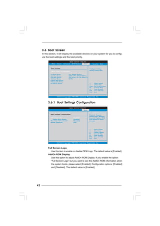 4242424242
3.63.63.63.63.6 Boot ScreenBoot ScreenBoot ScreenBoot ScreenBoot Screen
In this section, it will display the available devices on your system for you to config-
ure the boot settings and the boot priority.
3.6.13.6.13.6.13.6.13.6.1 Boot Settings ConfigurationBoot Settings ConfigurationBoot Settings ConfigurationBoot Settings ConfigurationBoot Settings Configuration
Full Screen Logo
Use this item to enable or disable OEM Logo. The default value is [Enabled].
AddOn ROM Display
Use this option to adjust AddOn ROM Display. If you enable the option
“Full Screen Logo” but you want to see the AddOn ROM information when
the system boots, please select [Enabled]. Configuration options: [Enabled]
and [Disabled]. The default value is [Enabled].
BIOS SETUP UTILITY
Main Smart Advanced H/W Monitor Security Exit
Boot Settings Configure Settings
during System Boot.
Select Screen
Select Item
Enter Go to Sub Screen
F1 General Help
F9 Load Defaults
F10 Save and Exit
ESC Exit
v02.54 (C) Copyright 1985-2005, American Megatrends, Inc.
Boot
Boot Settings Configuration
1st Boot Device
2nd Boot Device
3rd Boot Device
4th Boot Device
Hard Disk Drives
Removable Drives
CD/DVD Drives
[1st Floppy Device]
[HDD: PM - HDS722580VL]
[CD / DVD: 3S - CD - ROM C]
[USB]
BIOS SETUP UTILITY
Boot Settings Configuration Disabled: Displays
normal POST messages.
Enabled: Displays OEM
Logo instead of POST
messages.
Select Screen
Select Item
+ - Change Option
F1 General Help
F9 Load Defaults
F10 Save and Exit
ESC Exit
v02.54 (C) Copyright 1985-2003, American Megatrends, Inc.
Boot
AddOn ROM Display
Boot From Onboard LAN
Bootup Num-Lock
[Enabled]
[Disabled]
[On]
Full Screen Logo [Enabled]
 