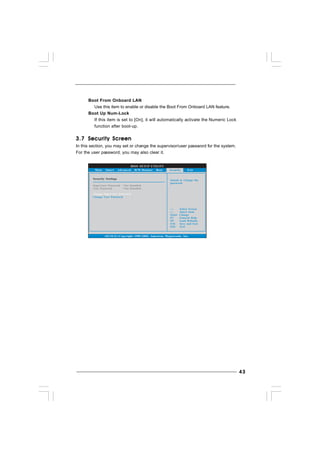 4343434343
3.73.73.73.73.7 Security ScreenSecurity ScreenSecurity ScreenSecurity ScreenSecurity Screen
In this section, you may set or change the supervisor/user password for the system.
For the user password, you may also clear it.
BIOS SETUP UTILITY
Main Smart Advanced H/W Monitor Boot Exit
Install or Change the
password.
Select Screen
Select Item
Enter Change
F1 General Help
F10 Save and Exit
ESC Exit
F9 Load Defaults
v02.54 (C) Copyright 1985-2005, American Megatrends, Inc.
Security
Change Supervisor Password
Change User Password
Security Settings
Supervisor Password : Not Installed
User Password : Not Installed
Boot From Onboard LAN
Use this item to enable or disable the Boot From Onboard LAN feature.
Boot Up Num-Lock
If this item is set to [On], it will automatically activate the Numeric Lock
function after boot-up.
 