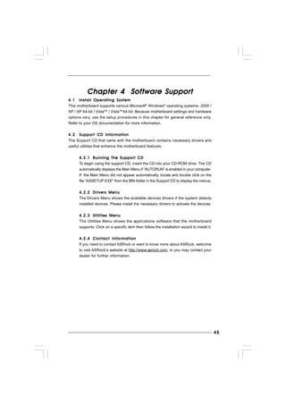 4545454545
Chapter 4 SofChapter 4 SofChapter 4 SofChapter 4 SofChapter 4 Software Supportware Supportware Supportware Supportware Supporttttt
4.14.14.14.14.1 Install Operating SystemInstall Operating SystemInstall Operating SystemInstall Operating SystemInstall Operating System
This motherboard supports various Microsoft®
Windows®
operating systems: 2000 /
XP / XP 64-bit / VistaTM
/ VistaTM
64-bit. Because motherboard settings and hardware
options vary, use the setup procedures in this chapter for general reference only.
Refer to your OS documentation for more information.
4.24.24.24.24.2 Support CD InformationSupport CD InformationSupport CD InformationSupport CD InformationSupport CD Information
The Support CD that came with the motherboard contains necessary drivers and
useful utilities that enhance the motherboard features.
4.2.14.2.14.2.14.2.14.2.1 Running The Support CDRunning The Support CDRunning The Support CDRunning The Support CDRunning The Support CD
To begin using the support CD, insert the CD into your CD-ROM drive. The CD
automatically displays the Main Menu if “AUTORUN” is enabled in your computer.
If the Main Menu did not appear automatically, locate and double click on the
file “ASSETUP.EXE” from the BIN folder in the Support CD to display the menus.
4.2.24.2.24.2.24.2.24.2.2 Drivers MenuDrivers MenuDrivers MenuDrivers MenuDrivers Menu
The Drivers Menu shows the available devices drivers if the system detects
installed devices. Please install the necessary drivers to activate the devices.
4.2.34.2.34.2.34.2.34.2.3 Utilities MenuUtilities MenuUtilities MenuUtilities MenuUtilities Menu
The Utilities Menu shows the applications software that the motherboard
supports. Click on a specific item then follow the installation wizard to install it.
4.2.44.2.44.2.44.2.44.2.4 Contact InformationContact InformationContact InformationContact InformationContact Information
If you need to contact ASRock or want to know more about ASRock, welcome
to visit ASRock’s website at http://www.asrock.com; or you may contact your
dealer for further information.
 