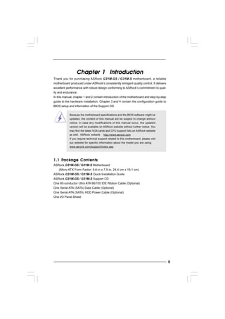 55555
Chapter 1 IntroductionChapter 1 IntroductionChapter 1 IntroductionChapter 1 IntroductionChapter 1 Introduction
Thank you for purchasing ASRock G31M-GS / G31M-S motherboard, a reliable
motherboard produced under ASRock’s consistently stringent quality control. It delivers
excellent performance with robust design conforming to ASRock’s commitment to qual-
ity and endurance.
In this manual, chapter 1 and 2 contain introduction of the motherboard and step-by-step
guide to the hardware installation. Chapter 3 and 4 contain the configuration guide to
BIOS setup and information of the Support CD.
Because the motherboard specifications and the BIOS software might be
updated, the content of this manual will be subject to change without
notice. In case any modifications of this manual occur, the updated
version will be available on ASRock website without further notice. You
may find the latest VGA cards and CPU support lists on ASRock website
as well. ASRock website http://www.asrock.com
If you require technical support related to this motherboard, please visit
our website for specific information about the model you are using.
www.asrock.com/support/index.asp
1.1 P1.1 P1.1 P1.1 P1.1 Packackackackackage Contentsage Contentsage Contentsage Contentsage Contents
ASRock G31M-GS / G31M-S Motherboard
(Micro ATX Form Factor: 9.6-in x 7.5-in, 24.4 cm x 19.1 cm)
ASRock G31M-GS / G31M-S Quick Installation Guide
ASRock G31M-GS / G31M-S Support CD
One 80-conductor Ultra ATA 66/100 IDE Ribbon Cable (Optional)
One Serial ATA (SATA) Data Cable (Optional)
One Serial ATA (SATA) HDD Power Cable (Optional)
One I/O Panel Shield
 