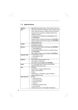 66666
1.21.21.21.21.2 SpecificationsSpecificationsSpecificationsSpecificationsSpecifications
Platform - Micro ATX Form Factor: 9.6-in x 7.5-in, 24.4 cm x 19.1 cm
CPU - LGA 775 for Intel®
CoreTM
2 Extreme / CoreTM
2 Quad / CoreTM
2 Duo / Pentium®
Dual Core / Celeron®
Dual Core / Celeron®
,
supporting Penryn Quad Core Yorkfield and Dual Core
Wolfdale processors
- Compatible with all FSB1600/1333/1066/800MHz CPUs
(see CAUTION 1)
- Supports Hyper-Threading Technology (see CAUTION 2)
- Supports Untied Overclocking Technology (see CAUTION 3)
- Supports EM64T CPU
Chipset - Northbridge: Intel®
G31
- Southbridge: Intel®
ICH7
Memory - Dual Channel DDR2 Memory Technology (see CAUTION 4)
- 2 x DDR2 DIMM slots
- Supports DDR2 800/667 non-ECC, un-buffered memory
(see CAUTION 5)
- Max. capacity of system memory: 8GB (see CAUTION 6)
Expansion Slot - 1 x PCI Express x16 slot
- 1 x PCI Express x1 slot
- 2 x PCI slots
Graphics - Intel®
Graphics Media Accelerator 3100
- Pixel Shader 2.0, DirectX 9.0
- Max. shared memory 384MB (see CAUTION 7)
Audio - 5.1 CH Windows®
VistaTM
Premium Level HDAudio
(Realtek ALC662 Audio Codec)
LAN -G31M-GS
Realtek PCIE x 1 Gigabit LAN RTL8111DL,
speed 10/100/1000 Mb/s
-G31M-S
Realtek PCIE x1 LAN 8102EL, speed 10/100 Mb/s
- Supports Wake-On-LAN
Rear Panel I/O I/O Panel
- 1 x PS/2 Mouse Port
- 1 x PS/2 Keyboard Port
- 1 x Serial Port: COM1
- 1 x VGA Port
- 4 x Ready-to-Use USB 2.0 Ports
- 1 x RJ-45 LAN Port
- HDAudio Jack: Line in / Front Speaker / Microphone
 