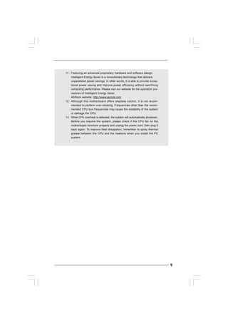 99999
11. Featuring an advanced proprietary hardware and software design,
Intelligent Energy Saver is a revolutionary technology that delivers
unparalleled power savings. In other words, it is able to provide excep-
tional power saving and improve power efficiency without sacrificing
computing performance. Please visit our website for the operation pro-
cedures of Intelligent Energy Saver.
ASRock website: http://www.asrock.com
12. Although this motherboard offers stepless control, it is not recom-
mended to perform over-clocking. Frequencies other than the recom-
mended CPU bus frequencies may cause the instability of the system
or damage the CPU.
13. While CPU overheat is detected, the system will automatically shutdown.
Before you resume the system, please check if the CPU fan on the
motherboard functions properly and unplug the power cord, then plug it
back again. To improve heat dissipation, remember to spray thermal
grease between the CPU and the heatsink when you install the PC
system.
 