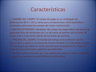 Características 1. TAMAÑO DEL CAMPO: El campo de juego es un rectángulo de dimensiones 40 m x 20 m, tanto para competiciones internacionales y nacionales como para los campos de nueva construcción.  2. BANDAS EXTERIORES: Alrededor del campo de juego habrá una banda de seguridad libre de obstáculos de 1 m de ancho al exterior de las líneas de banda y de 2 m de ancho detrás de las líneas de portería.  3. TRAZADO DEL CAMPO: El trazado del campo será conforme con las figuras BLM-1 yBLM-2. Las líneas de marcas tendrán 5 cm de ancho excepto la línea de gol que tiene la misma anchura que los postes 8 cm. Todas las líneas forman parte de la superficie que delimitan.   EL BALÓN: Esférico formado por una cubierta de cuero o material sintético, su superficie exterior no será brillante ni resbaladiza.  