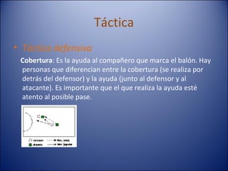 Táctica Táctica defensiva Cobertura : Es la ayuda al compañero que marca el balón. Hay personas que diferencian entre la cobertura (se realiza por detrás del defensor) y la ayuda (junto al defensor y al atacante). Es importante que el que realiza la ayuda esté atento al posible pase.  