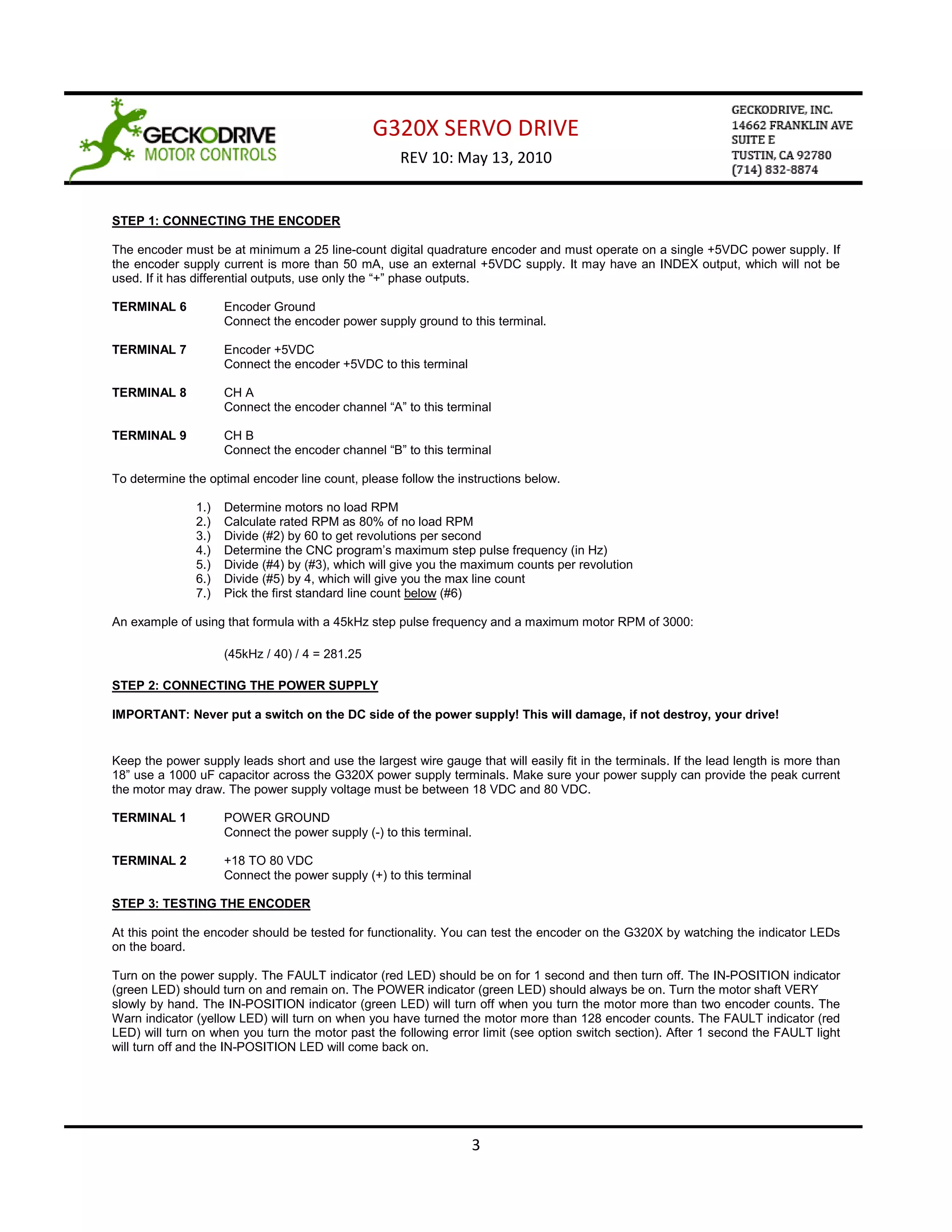 G320X SERVO DRIVE
                                                     REV 10: May 13, 2010


STEP 1: CONNECTING THE ENCODER

The encoder must be at minimum a 25 line-count digital quadrature encoder and must operate on a single +5VDC power supply. If
the encoder supply current is more than 50 mA, use an external +5VDC supply. It may have an INDEX output, which will not be
used. If it has differential outputs, use only the “+” phase outputs.

TERMINAL 6           Encoder Ground
                     Connect the encoder power supply ground to this terminal.

TERMINAL 7           Encoder +5VDC
                     Connect the encoder +5VDC to this terminal

TERMINAL 8           CH A
                     Connect the encoder channel “A” to this terminal

TERMINAL 9           CH B
                     Connect the encoder channel “B” to this terminal

To determine the optimal encoder line count, please follow the instructions below.

               1.)   Determine motors no load RPM
               2.)   Calculate rated RPM as 80% of no load RPM
               3.)   Divide (#2) by 60 to get revolutions per second
               4.)   Determine the CNC program’s maximum step pulse frequency (in Hz)
               5.)   Divide (#4) by (#3), which will give you the maximum counts per revolution
               6.)   Divide (#5) by 4, which will give you the max line count
               7.)   Pick the first standard line count below (#6)

An example of using that formula with a 45kHz step pulse frequency and a maximum motor RPM of 3000:

                     (45kHz / 40) / 4 = 281.25

STEP 2: CONNECTING THE POWER SUPPLY

IMPORTANT: Never put a switch on the DC side of the power supply! This will damage, if not destroy, your drive!


Keep the power supply leads short and use the largest wire gauge that will easily fit in the terminals. If the lead length is more than
18” use a 1000 uF capacitor across the G320X power supply terminals. Make sure your power supply can provide the peak current
the motor may draw. The power supply voltage must be between 18 VDC and 80 VDC.

TERMINAL 1           POWER GROUND
                     Connect the power supply (-) to this terminal.

TERMINAL 2           +18 TO 80 VDC
                     Connect the power supply (+) to this terminal

STEP 3: TESTING THE ENCODER

At this point the encoder should be tested for functionality. You can test the encoder on the G320X by watching the indicator LEDs
on the board.

Turn on the power supply. The FAULT indicator (red LED) should be on for 1 second and then turn off. The IN-POSITION indicator
(green LED) should turn on and remain on. The POWER indicator (green LED) should always be on. Turn the motor shaft VERY
slowly by hand. The IN-POSITION indicator (green LED) will turn off when you turn the motor more than two encoder counts. The
Warn indicator (yellow LED) will turn on when you have turned the motor more than 128 encoder counts. The FAULT indicator (red
LED) will turn on when you turn the motor past the following error limit (see option switch section). After 1 second the FAULT light
will turn off and the IN-POSITION LED will come back on.




                                                                     3
 