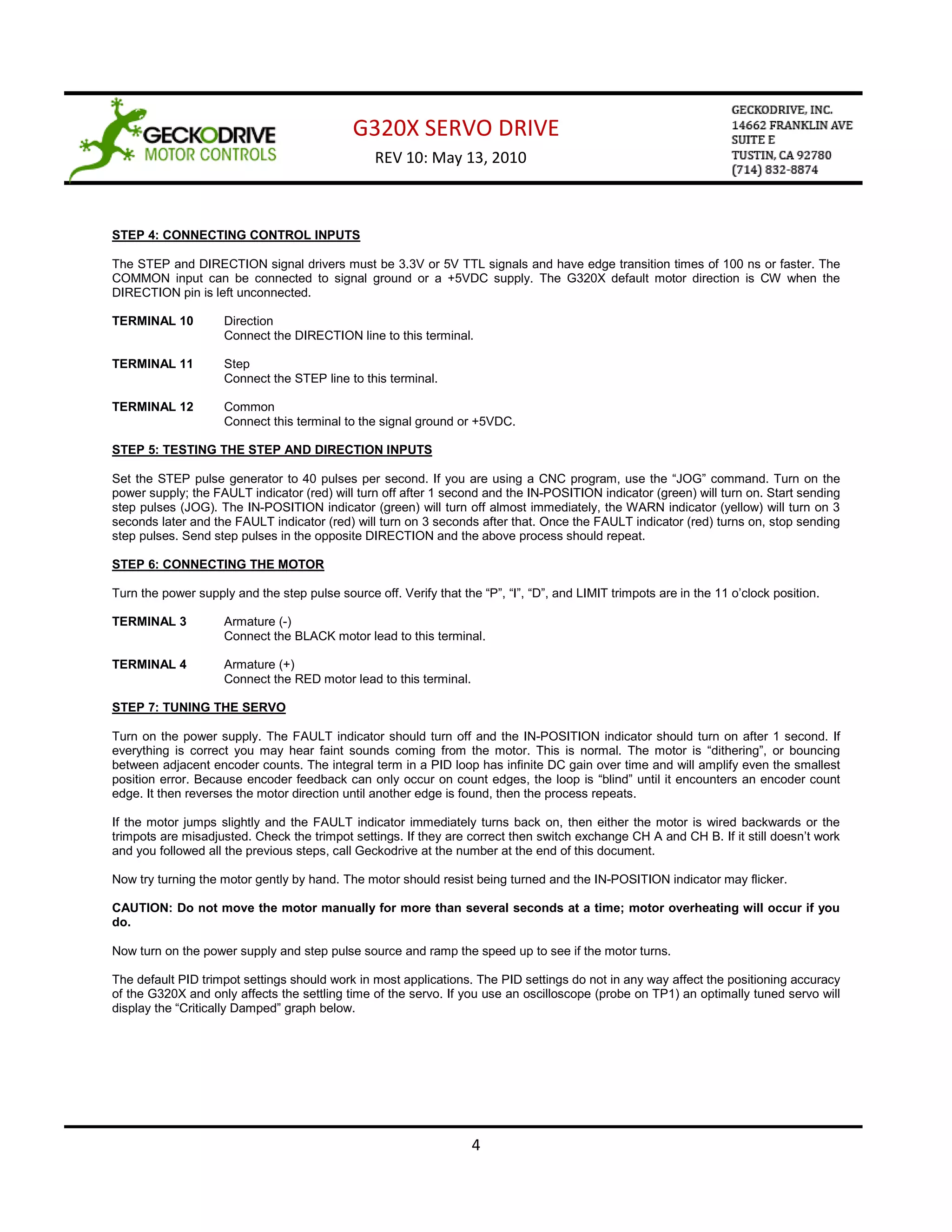 G320X SERVO DRIVE
                                                 REV 10: May 13, 2010



STEP 4: CONNECTING CONTROL INPUTS

The STEP and DIRECTION signal drivers must be 3.3V or 5V TTL signals and have edge transition times of 100 ns or faster. The
COMMON input can be connected to signal ground or a +5VDC supply. The G320X default motor direction is CW when the
DIRECTION pin is left unconnected.

TERMINAL 10          Direction
                     Connect the DIRECTION line to this terminal.

TERMINAL 11          Step
                     Connect the STEP line to this terminal.

TERMINAL 12          Common
                     Connect this terminal to the signal ground or +5VDC.

STEP 5: TESTING THE STEP AND DIRECTION INPUTS

Set the STEP pulse generator to 40 pulses per second. If you are using a CNC program, use the “JOG” command. Turn on the
power supply; the FAULT indicator (red) will turn off after 1 second and the IN-POSITION indicator (green) will turn on. Start sending
step pulses (JOG). The IN-POSITION indicator (green) will turn off almost immediately, the WARN indicator (yellow) will turn on 3
seconds later and the FAULT indicator (red) will turn on 3 seconds after that. Once the FAULT indicator (red) turns on, stop sending
step pulses. Send step pulses in the opposite DIRECTION and the above process should repeat.

STEP 6: CONNECTING THE MOTOR

Turn the power supply and the step pulse source off. Verify that the “P”, “I”, “D”, and LIMIT trimpots are in the 11 o’clock position.

TERMINAL 3           Armature (-)
                     Connect the BLACK motor lead to this terminal.

TERMINAL 4           Armature (+)
                     Connect the RED motor lead to this terminal.

STEP 7: TUNING THE SERVO

Turn on the power supply. The FAULT indicator should turn off and the IN-POSITION indicator should turn on after 1 second. If
everything is correct you may hear faint sounds coming from the motor. This is normal. The motor is “dithering”, or bouncing
between adjacent encoder counts. The integral term in a PID loop has infinite DC gain over time and will amplify even the smallest
position error. Because encoder feedback can only occur on count edges, the loop is “blind” until it encounters an encoder count
edge. It then reverses the motor direction until another edge is found, then the process repeats.

If the motor jumps slightly and the FAULT indicator immediately turns back on, then either the motor is wired backwards or the
trimpots are misadjusted. Check the trimpot settings. If they are correct then switch exchange CH A and CH B. If it still doesn’t work
and you followed all the previous steps, call Geckodrive at the number at the end of this document.

Now try turning the motor gently by hand. The motor should resist being turned and the IN-POSITION indicator may flicker.

CAUTION: Do not move the motor manually for more than several seconds at a time; motor overheating will occur if you
do.

Now turn on the power supply and step pulse source and ramp the speed up to see if the motor turns.

The default PID trimpot settings should work in most applications. The PID settings do not in any way affect the positioning accuracy
of the G320X and only affects the settling time of the servo. If you use an oscilloscope (probe on TP1) an optimally tuned servo will
display the “Critically Damped” graph below.




                                                                    4
 