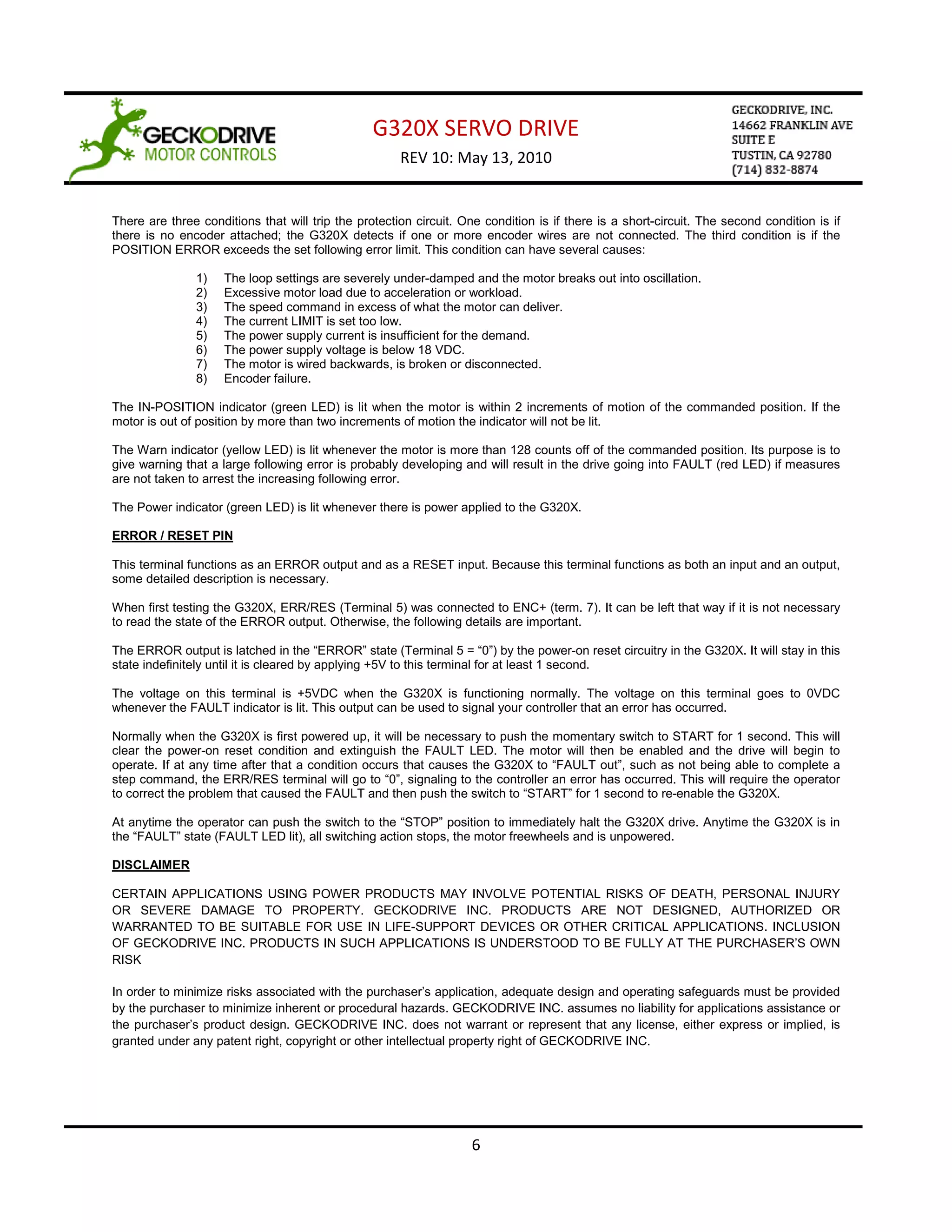 G320X SERVO DRIVE
                                                      REV 10: May 13, 2010


There are three conditions that will trip the protection circuit. One condition is if there is a short-circuit. The second condition is if
there is no encoder attached; the G320X detects if one or more encoder wires are not connected. The third condition is if the
POSITION ERROR exceeds the set following error limit. This condition can have several causes:

               1)    The loop settings are severely under-damped and the motor breaks out into oscillation.
               2)    Excessive motor load due to acceleration or workload.
               3)    The speed command in excess of what the motor can deliver.
               4)    The current LIMIT is set too low.
               5)    The power supply current is insufficient for the demand.
               6)    The power supply voltage is below 18 VDC.
               7)    The motor is wired backwards, is broken or disconnected.
               8)    Encoder failure.

The IN-POSITION indicator (green LED) is lit when the motor is within 2 increments of motion of the commanded position. If the
motor is out of position by more than two increments of motion the indicator will not be lit.

The Warn indicator (yellow LED) is lit whenever the motor is more than 128 counts off of the commanded position. Its purpose is to
give warning that a large following error is probably developing and will result in the drive going into FAULT (red LED) if measures
are not taken to arrest the increasing following error.

The Power indicator (green LED) is lit whenever there is power applied to the G320X.

ERROR / RESET PIN

This terminal functions as an ERROR output and as a RESET input. Because this terminal functions as both an input and an output,
some detailed description is necessary.

When first testing the G320X, ERR/RES (Terminal 5) was connected to ENC+ (term. 7). It can be left that way if it is not necessary
to read the state of the ERROR output. Otherwise, the following details are important.

The ERROR output is latched in the “ERROR” state (Terminal 5 = “0”) by the power-on reset circuitry in the G320X. It will stay in this
state indefinitely until it is cleared by applying +5V to this terminal for at least 1 second.

The voltage on this terminal is +5VDC when the G320X is functioning normally. The voltage on this terminal goes to 0VDC
whenever the FAULT indicator is lit. This output can be used to signal your controller that an error has occurred.

Normally when the G320X is first powered up, it will be necessary to push the momentary switch to START for 1 second. This will
clear the power-on reset condition and extinguish the FAULT LED. The motor will then be enabled and the drive will begin to
operate. If at any time after that a condition occurs that causes the G320X to “FAULT out”, such as not being able to complete a
step command, the ERR/RES terminal will go to “0”, signaling to the controller an error has occurred. This will require the operator
to correct the problem that caused the FAULT and then push the switch to “START” for 1 second to re-enable the G320X.

At anytime the operator can push the switch to the “STOP” position to immediately halt the G320X drive. Anytime the G320X is in
the “FAULT” state (FAULT LED lit), all switching action stops, the motor freewheels and is unpowered.

DISCLAIMER

CERTAIN APPLICATIONS USING POWER PRODUCTS MAY INVOLVE POTENTIAL RISKS OF DEATH, PERSONAL INJURY
OR SEVERE DAMAGE TO PROPERTY. GECKODRIVE INC. PRODUCTS ARE NOT DESIGNED, AUTHORIZED OR
WARRANTED TO BE SUITABLE FOR USE IN LIFE-SUPPORT DEVICES OR OTHER CRITICAL APPLICATIONS. INCLUSION
OF GECKODRIVE INC. PRODUCTS IN SUCH APPLICATIONS IS UNDERSTOOD TO BE FULLY AT THE PURCHASER’S OWN
RISK

In order to minimize risks associated with the purchaser’s application, adequate design and operating safeguards must be provided
by the purchaser to minimize inherent or procedural hazards. GECKODRIVE INC. assumes no liability for applications assistance or
the purchaser’s product design. GECKODRIVE INC. does not warrant or represent that any license, either express or implied, is
granted under any patent right, copyright or other intellectual property right of GECKODRIVE INC.




                                                                    6
 