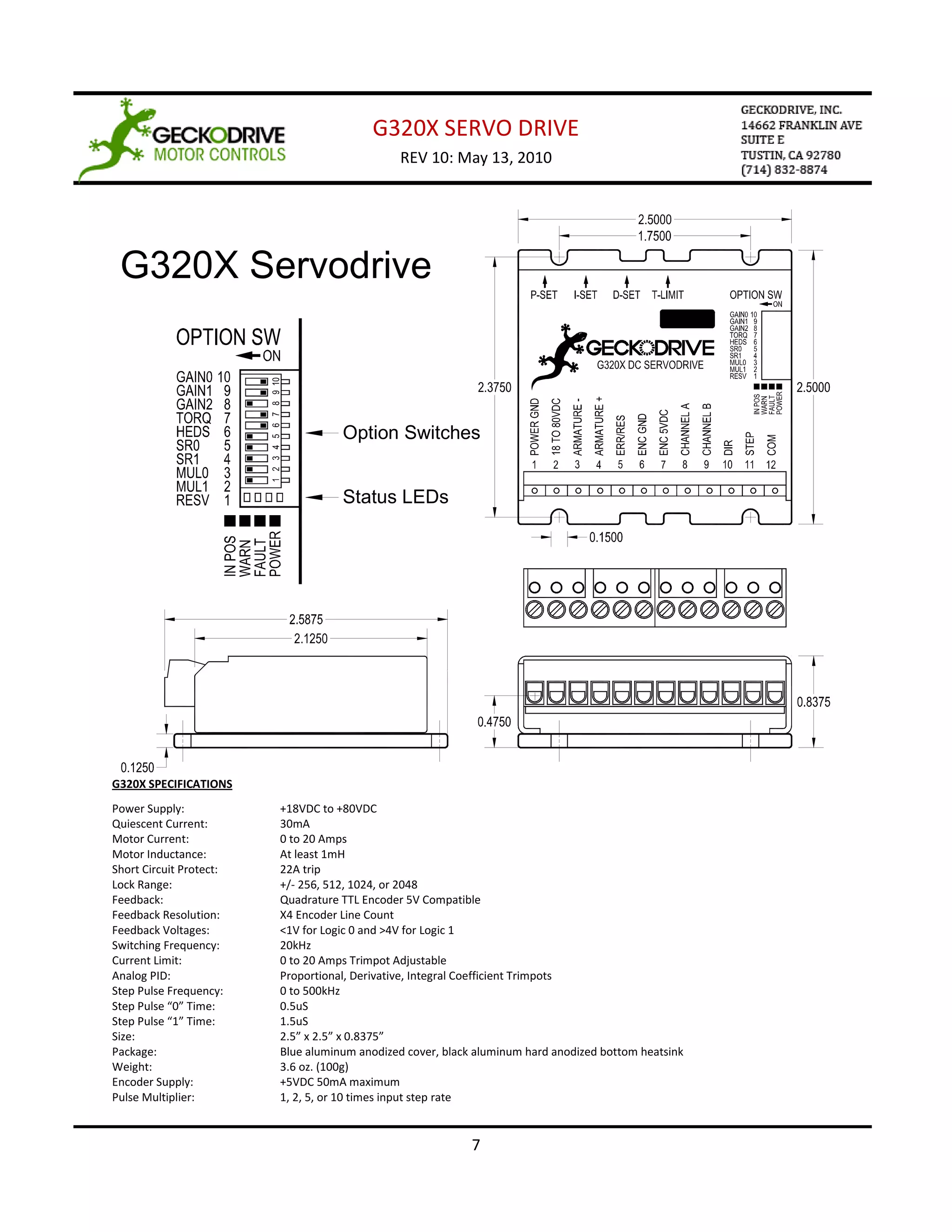G320X SERVO DRIVE
                                               REV 10: May 13, 2010




 G320X Servodrive



                                    Option Switches


                                    Status LEDs




G320X SPECIFICATIONS
Power Supply:            +18VDC to +80VDC
Quiescent Current:       30mA
Motor Current:           0 to 20 Amps
Motor Inductance:        At least 1mH
Short Circuit Protect:   22A trip
Lock Range:              +/- 256, 512, 1024, or 2048
Feedback:                Quadrature TTL Encoder 5V Compatible
Feedback Resolution:     X4 Encoder Line Count
Feedback Voltages:       <1V for Logic 0 and >4V for Logic 1
Switching Frequency:     20kHz
Current Limit:           0 to 20 Amps Trimpot Adjustable
Analog PID:              Proportional, Derivative, Integral Coefficient Trimpots
Step Pulse Frequency:    0 to 500kHz
Step Pulse “0” Time:     0.5uS
Step Pulse “1” Time:     1.5uS
Size:                    2.5” x 2.5” x 0.8375”
Package:                 Blue aluminum anodized cover, black aluminum hard anodized bottom heatsink
Weight:                  3.6 oz. (100g)
Encoder Supply:          +5VDC 50mA maximum
Pulse Multiplier:        1, 2, 5, or 10 times input step rate


                                                            7
 