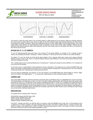 G320X SERVO DRIVE
                                                        REV 10: May 13, 2010




The manner in which the motor returns to its command position is called damping. At one extreme, called over damped response,
the motor returns to position after a long, drawn out delay. At the other extreme, called under damped response, the motor returns
to its position too rapidly, overshoots, returns and undershoots and so on until it finally settles at its command position. This is also
called ringing; when extreme, the over/undershoot builds in amplitude until the motor enters violent oscillation. Between the two
extremes is the optimal response called critical damping. Here the motor rapidly returns to its position with little or no overshoot in
the minimal amount of time.

SETTING THE “P”, “I”, “D” TRIMPOTS

“P” and “D” settings generally track each other. If you increase “P” for greater stiffness, an increase in “D” is needed as well to
restore critical damping. Be careful, increasing “P” without increasing “D” may cause the motor to break out into violent oscillation.

The higher “P” is set, the noisier the motor will be when stopped. This is because higher gain causes more vigorous dithering
between encoder counts at rest. There is a trade-off between high gain (high stiffness) on one hand and excessive dithering (noise
and motor heating) on the other.

The “I” setting takes out the remaining following error. Increasing the “I” setting will increase the servo stiffness; if it is increased too
much the servo will oscillate.

To see how a servo is compensated it is first necessary to induce a disturbance. The easiest way is to switch the DIRECTION input
while commanding a constant speed via the STEP input. The abrupt direction change puts a momentary load on the motor while the
oscilloscope shows how it responds (see oscilloscope traces above).

If you are using an oscilloscope, use channel 1 on TP1 and channel 2 on the DIRECTION input. Set the trigger to “normal”, trigger
source to channel 2 and trigger edge to “+”. You should see a single sweep for every clockwise change in direction.

CURRENT LIMIT

The current LIMIT trimpot sets maximum continuous current the motor is permitted to have. It is adjustable from 0 amps to 20 amps.
The trimpot setting is proportional to current; if it is set to full scale it will be outputting 20A, half scale will output 10A, quarter scale
will output 5A, and so on. The behavior of the trimpot is controlled by DIP SW 10. If SW 10 is on (default), the G320X will limit the
current to the trimpot setting until it runs into an excessive load. It will then start a 1 second timer and limit the current draw to 20A; if
it does not overcome the load it will limit at the trimpot set current. The load must drop below the trimpot setting to reset the timer. If
SW 10 is off (G320 compatibility mode), the G320X will constantly output what the LIMIT trimpot is set to. Normally the LIMIT trimpot
is set to the motor’s continuous rated current.

INDICATOR LEDs

The G320X has four indicator LEDs. These are:

IN-POSITION indicator (IN POS Green LED)
WARN indicator (WARN Yellow LED)
FAULT indicator (FAULT Red LED)
POWER indicator (POWER Green LED)

The FAULT indicator (red LED) is on while the drive is in power-on reset, the DISABLE input is held “low” or if the protection circuit
is tripped due to a FAULT condition. All output switching stops are reset. The FAULT condition lasts for 1 second, and then self-
resets to try again. If the G320X enters a FAULT condition it will dynamically brake the motor. This means if a FAULT occurs while
the motor is moving the motor will very rapidly decelerate to a stop.


                                                                      5
 