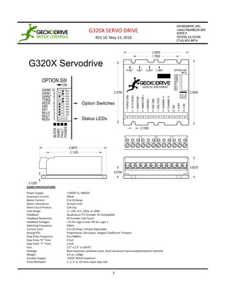 G320X SERVO DRIVE
                                               REV 10: May 13, 2010




 G320X Servodrive



                                    Option Switches


                                    Status LEDs




G320X SPECIFICATIONS
Power Supply:            +18VDC to +80VDC
Quiescent Current:       30mA
Motor Current:           0 to 20 Amps
Motor Inductance:        At least 1mH
Short Circuit Protect:   22A trip
Lock Range:              +/- 256, 512, 1024, or 2048
Feedback:                Quadrature TTL Encoder 5V Compatible
Feedback Resolution:     X4 Encoder Line Count
Feedback Voltages:       <1V for Logic 0 and >4V for Logic 1
Switching Frequency:     20kHz
Current Limit:           0 to 20 Amps Trimpot Adjustable
Analog PID:              Proportional, Derivative, Integral Coefficient Trimpots
Step Pulse Frequency:    0 to 500kHz
Step Pulse “0” Time:     0.5uS
Step Pulse “1” Time:     1.5uS
Size:                    2.5” x 2.5” x 0.8375”
Package:                 Blue aluminum anodized cover, black aluminum hard anodized bottom heatsink
Weight:                  3.6 oz. (100g)
Encoder Supply:          +5VDC 50mA maximum
Pulse Multiplier:        1, 2, 5, or 10 times input step rate


                                                            7
 