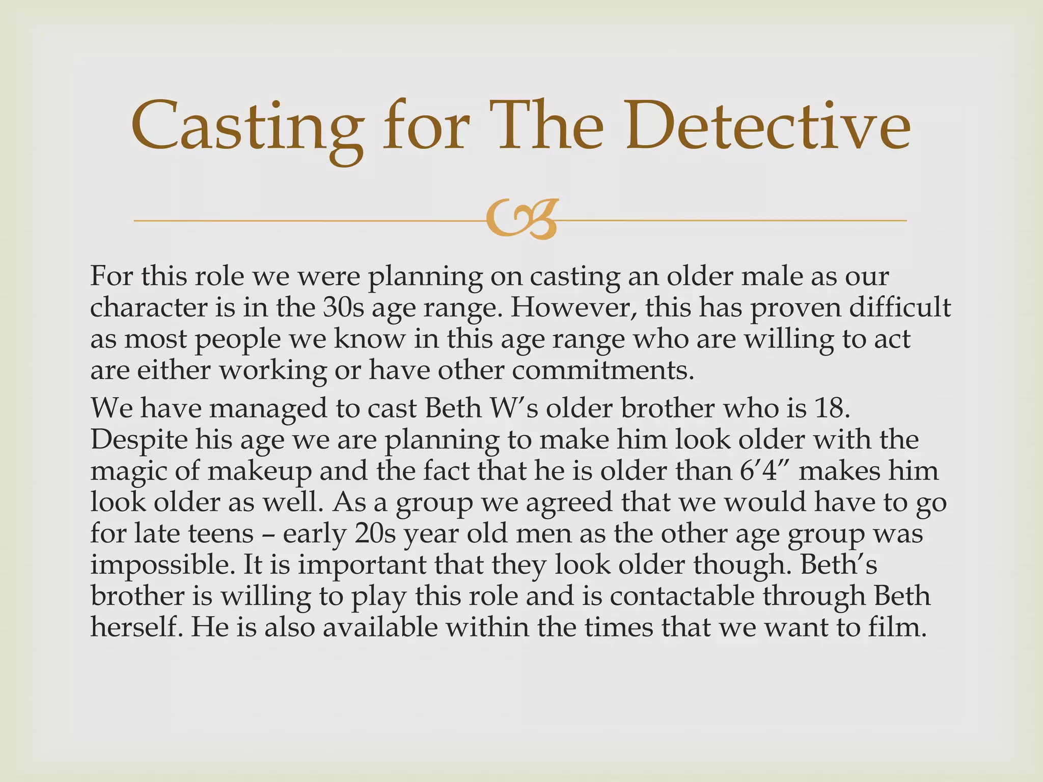 Casting for The Detective


For this role we were planning on casting an older male as our
character is in the 30s age range. However, this has proven difficult
as most people we know in this age range who are willing to act
are either working or have other commitments.
We have managed to cast Beth W’s older brother who is 18.
Despite his age we are planning to make him look older with the
magic of makeup and the fact that he is older than 6’4” makes him
look older as well. As a group we agreed that we would have to go
for late teens – early 20s year old men as the other age group was
impossible. It is important that they look older though. Beth’s
brother is willing to play this role and is contactable through Beth
herself. He is also available within the times that we want to film.

 