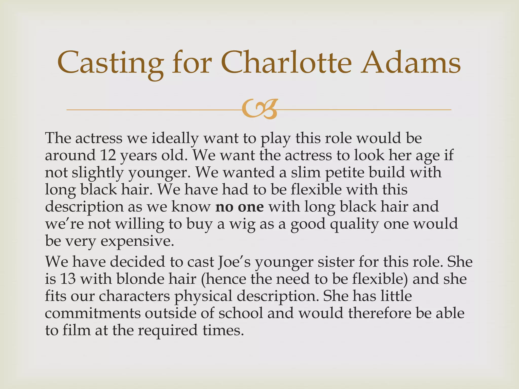 Casting for Charlotte Adams


The actress we ideally want to play this role would be
around 12 years old. We want the actress to look her age if
not slightly younger. We wanted a slim petite build with
long black hair. We have had to be flexible with this
description as we know no one with long black hair and
we’re not willing to buy a wig as a good quality one would
be very expensive.
We have decided to cast Joe’s younger sister for this role. She
is 13 with blonde hair (hence the need to be flexible) and she
fits our characters physical description. She has little
commitments outside of school and would therefore be able
to film at the required times.

 
