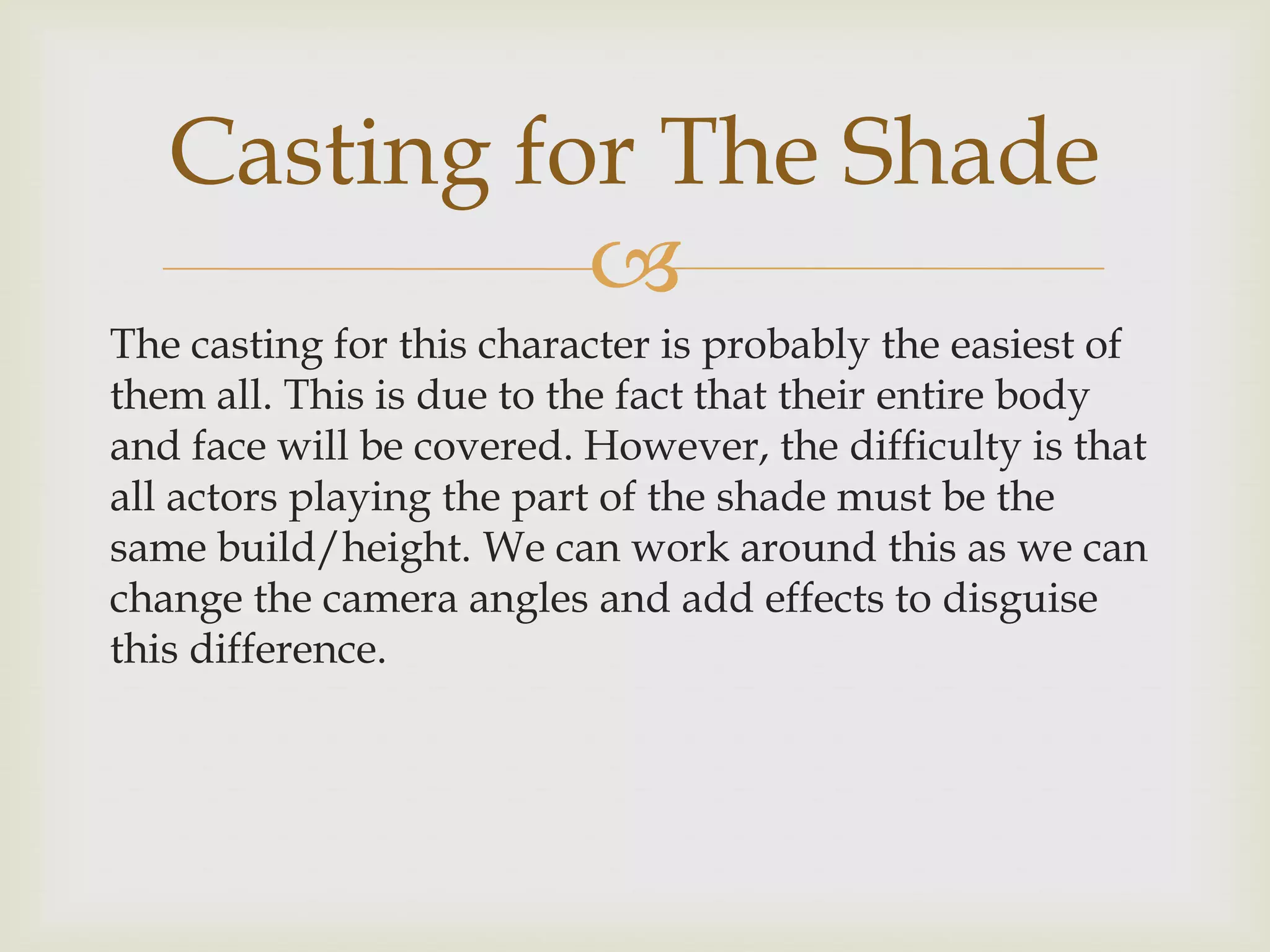 Casting for The Shade

The casting for this character is probably the easiest of
them all. This is due to the fact that their entire body
and face will be covered. However, the difficulty is that
all actors playing the part of the shade must be the
same build/height. We can work around this as we can
change the camera angles and add effects to disguise
this difference.

 