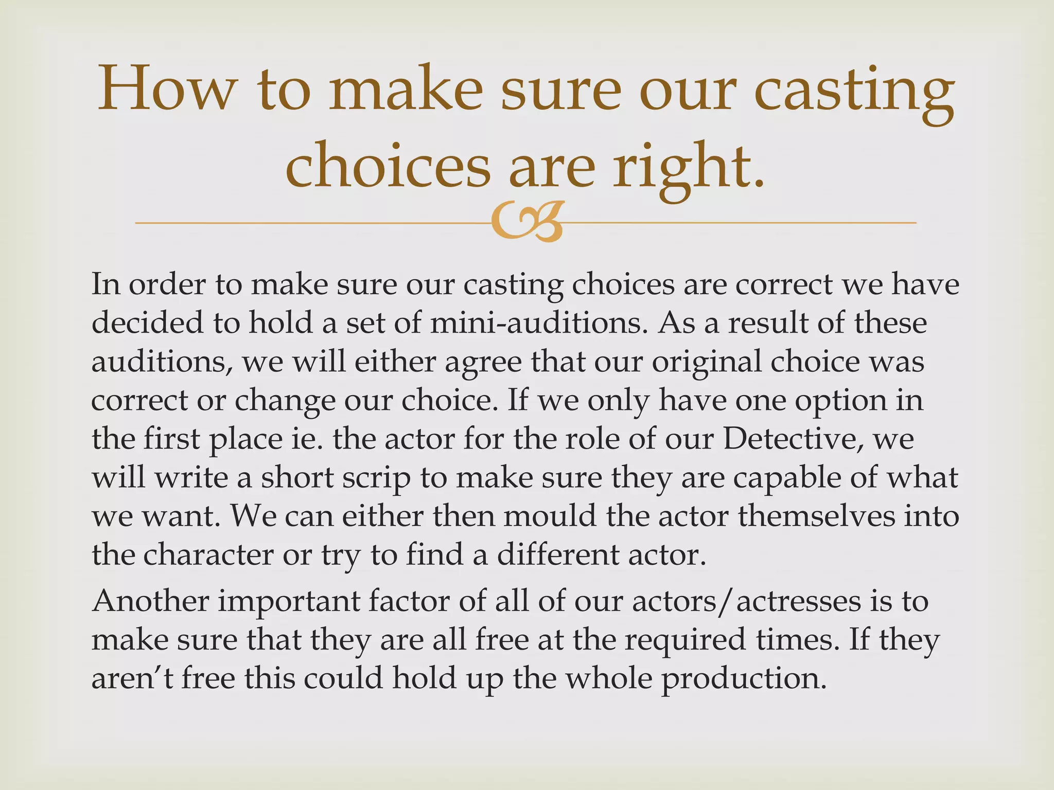 How to make sure our casting
choices are right.



In order to make sure our casting choices are correct we have
decided to hold a set of mini-auditions. As a result of these
auditions, we will either agree that our original choice was
correct or change our choice. If we only have one option in
the first place ie. the actor for the role of our Detective, we
will write a short scrip to make sure they are capable of what
we want. We can either then mould the actor themselves into
the character or try to find a different actor.
Another important factor of all of our actors/actresses is to
make sure that they are all free at the required times. If they
aren’t free this could hold up the whole production.

 