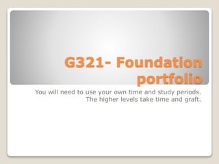 G321- Foundation
portfolio
You will need to use your own time and study periods.
The higher levels take time and graft.
 