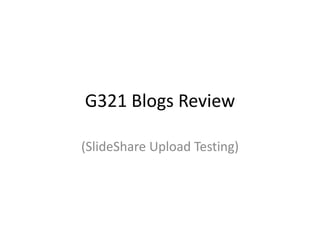 G321 Blogs Review 
(SlideShare Upload Testing) 
 