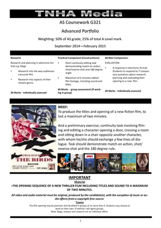 1
AS Coursework G321AS Coursework G321AS Coursework G321
Advanced PortfolioAdvanced PortfolioAdvanced Portfolio
Weighting: 50% of AS grade; 25% of total A Level mark.Weighting: 50% of AS grade; 25% of total A Level mark.Weighting: 50% of AS grade; 25% of total A Level mark.
September 2014September 2014September 2014———February 2015February 2015February 2015
Research
Research and planning in electronic for-
mat e.g. blogs
 Research into the way audiences
consume film.
 Research into aspects of their
chosen genre.
20 Marks - individually assessed
Practical Component (Constructions):
 Short continuity editing task
demonstrating match on action,
shot/reverse shot and 180 degree
angle.
 Maximum of 2 minutes edited
film footage, including sound and
titles.
60 Marks - group assessment (if work-
ing in group)
Written Component:
EVALUATION
 A response in electronic format.
Students to respond to 7 compul-
sory questions about research,
planning and evaluating their
opening to a new film..
20 Marks - individually assessed
BRIEF:
To produce the titles and opening of a new fiction film, to
last a maximum of two minutes.
And a preliminary exercise; continuity task involving film-
ing and editing a character opening a door, crossing a room
and sitting down in a chair opposite another character,
with whom he/she should exchange a few lines of dia-
logue. Task should demonstrate match on action, shot/
reverse shot and the 180 degree rule.
IMPORTANT
Material
•THE OPENING SEQUENCE OF A NEW THRILLER FILM INCLUDING TITLES AND SOUND TO A MAXIMUM
OF TWO MINUTES.
All video and audio material must be original, produced by the candidate(s), with the exception of music or au-
dio effects from a copyright-free source.
Teams
The film opening may be planned, shot & edited in groups of no more than 4. Students may choose to
work on their own. If need be I will agree groups.
Note: Blogs, analysis and research are an individual effort.
 