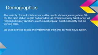 Demographics
The majority of lincs fm listeners are older people whose ages range from 30 -
69. The radio station targets both genders, all ethnicities mainly british white, all
religion but mainly christians are the most popular, british nationality and the
working class.
We used all these details and implemented them into our radio news bulletin.
 