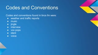 Codes and Conventions
Codes and conventions found in lincs fm were:
● weather and traffic reports
● music
● jingle
● interview
● vox pops
● ident
● voice
 