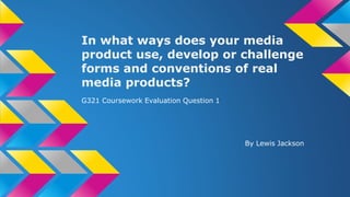 In what ways does your media
product use, develop or challenge
forms and conventions of real
media products?
G321 Coursework Evaluation Question 1
By Lewis Jackson
 