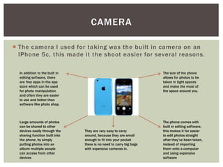  The camera I used for taking was the built in camera on an
IPhone 5c, this made it the shoot easier for several reasons.
CAMERA
The size of the phone
allows for photos to be
taken in tight spaces
and make the most of
the space around you.
The phone comes with
built in editing software,
this makes it far easier
to edit photos straight
after they’ve been taken,
instead of importing
them onto a computer
and using expensive
software
Large amounts of photos
can be shared to other
devices easily through the
sharing function built into
the phone, by simply
putting photos into an
album multiple people
can access from other
devices
In addition to the built in
editing software, there
are free apps in the app
store which can be used
for photo manipulation
and often they are easier
to use and better than
software like photo shop.
They are very easy to carry
around, because they are small
enough to fit into your pocket
there is no need to carry big bags
with expensive cameras in.
 