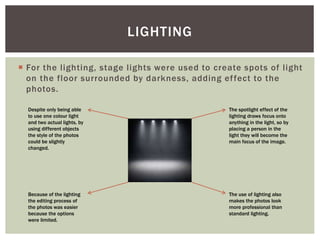  For the lighting, stage lights were used to create spots of light
on the floor surrounded by darkness, adding effect to the
photos.
LIGHTING
The spotlight effect of the
lighting draws focus onto
anything in the light, so by
placing a person in the
light they will become the
main focus of the image.
The use of lighting also
makes the photos look
more professional than
standard lighting.
Despite only being able
to use one colour light
and two actual lights, by
using different objects
the style of the photos
could be slightly
changed.
Because of the lighting
the editing process of
the photos was easier
because the options
were limited.
 