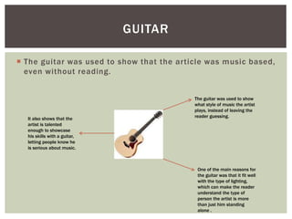  The guitar was used to show that the article was music based,
even without reading.
GUITAR
The guitar was used to show
what style of music the artist
plays, instead of leaving the
reader guessing.
One of the main reasons for
the guitar was that it fit well
with the type of lighting,
which can make the reader
understand the type of
person the artist is more
than just him standing
alone .
It also shows that the
artist is talented
enough to showcase
his skills with a guitar,
letting people know he
is serious about music.
 
