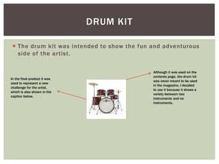  The drum kit was intended to show the fun and adventurous
side of the artist.
DRUM KIT
Although it was used on the
contents page, the drum kit
was never meant to be used
in the magazine, I decided
to use it because it shows a
variety between two
instruments and no
instruments.
In the final product it was
used to represent a new
challenge for the artist,
which is also shown in the
caption below.
 