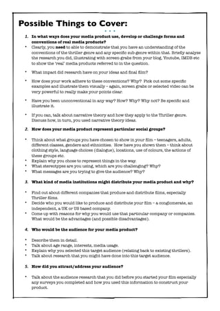Possible Things to Cover:
•••

1. In what ways does your media product use, develop or challenge forms and
•

conventions of real media products?
Clearly, you need to able to demonstrate that you have an understanding of the
conventions of the thriller genre and any speciﬁc sub-genre within that. Brieﬂy analyse
the research you did, illustrating with screen-grabs from your blog, Youtube, IMDB etc
to show the ‘real’ media products referred to in the question.

•

What impact did research have on your ideas and ﬁnal ﬁlm?

•

How does your work adhere to these conventions? Why? Pick out some speciﬁc
examples and illustrate them visually – again, screen grabs or selected video can be
very powerful to really make your points clear.

•

Have you been unconventional in any way? How? Why? Why not? Be speciﬁc and
illustrate it.

•

If you can, talk about narrative theory and how they apply to the Thriller genre.
Discuss how, in turn, you used narrative theory ideas.

2. How does your media product represent particular social groups?
•

•
•
•

Think about what groups you have chosen to show in your ﬁlm – teenagers, adults,
different classes, genders and ethnicities. How have you shown them – think about
clothing style, language choices (dialogue), locations, use of colours, the actions of
these groups etc.
Explain why you chose to represent things in the way.
What stereotypes are you using, which are you challenging? Why?
What messages are you trying to give the audience? Why?

3. What kind of media institutions might distribute your media product and why?
•
•
•

Find out about different companies that produce and distribute ﬁlms, especially
Thriller ﬁlms.
Decide who you would like to produce and distribute your ﬁlm – a conglomerate, an
independent, a UK or US based company.
Come up with reasons for why you would use that particular company or companies.
What would be the advantages (and possible disadvantages).

4. Who would be the audience for your media product?
•
•
•
•

Describe them in detail.
Talk about age range, interests, media usage.
Explain why you selected this target audience (relating back to existing thrillers).
Talk about research that you might have done into this target audience.

5. How did you attract/address your audience?
•

Talk about the audience research that you did before you started your ﬁlm especially
any surveys you completed and how you used this information to construct your
product.

 