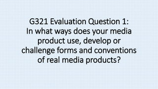 G321 Evaluation Question 1:
In what ways does your media
product use, develop or
challenge forms and conventions
of real media products?
 