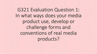 G321 Evaluation Question 1:
In what ways does your media
product use, develop or
challenge forms and
conventions of real media
products?
 