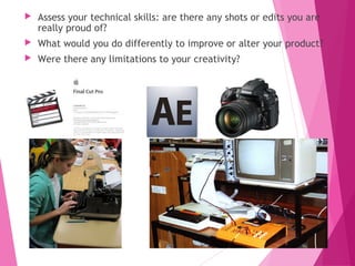  Assess your technical skills: are there any shots or edits you are
really proud of?
 What would you do differently to improve or alter your product?
 Were there any limitations to your creativity?
 