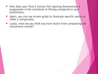  How does your final 2 minute film opening demonstrate a
progression in the standards of filming compared to your
preliminary.
 Again, you can use screen grabs to illustrate specific points or
make a comparable.
 Lastly, what do you think you have learnt from completing the
coursework overall?
 