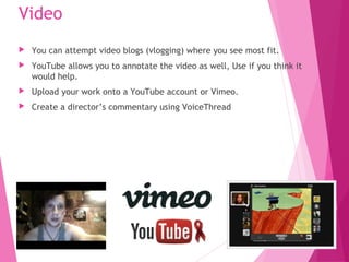 Video
 You can attempt video blogs (vlogging) where you see most fit.
 YouTube allows you to annotate the video as well, Use if you think it
would help.
 Upload your work onto a YouTube account or Vimeo.
 Create a director’s commentary using VoiceThread
 