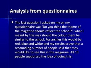 Analysis from questionnaires
   The last question I asked on my on my
    questionnaire was ‘Do you think the theme of
    the magazine should reflect the school?’, what I
    meant by this was should the colour them be
    similar to the school. For archies this would be
    red, blue and white and my results prove that a
    resounding number of people said that they
    would like to see this in the magazine. All 10
    people supported the idea of doing this.
 