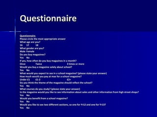 Questionnaire
Questionnaire
Please circle the most appropriate answer
What age are you?
16 17           18
What gender are you?
Male Female
Do you buy magazines?
Yes No
If yes, how often do you buy magazines in a month?
Once            Twice                      3 times or more
Would you buy a magazine solely about school?
Yes No
What would you expect to see in a school magazine? (please state your answer)
How much would you pay at max for a school magazine?
Under £1        £1-2                       £2+
Do you think the theme of the magazine should reflect the school?
Yes No
What courses do you study? (please state your answer)
In the magazine would you like to see information about sales and other information from high street shops?
Yes No
Would you benefit from a school magazine?
Yes No
Would you like to see two different sections, so one for Yr12 and one for Yr13?
Yes No
 