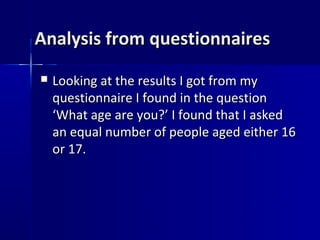 Analysis from questionnaires
   Looking at the results I got from my
    questionnaire I found in the question
    ‘What age are you?’ I found that I asked
    an equal number of people aged either 16
    or 17.
 
